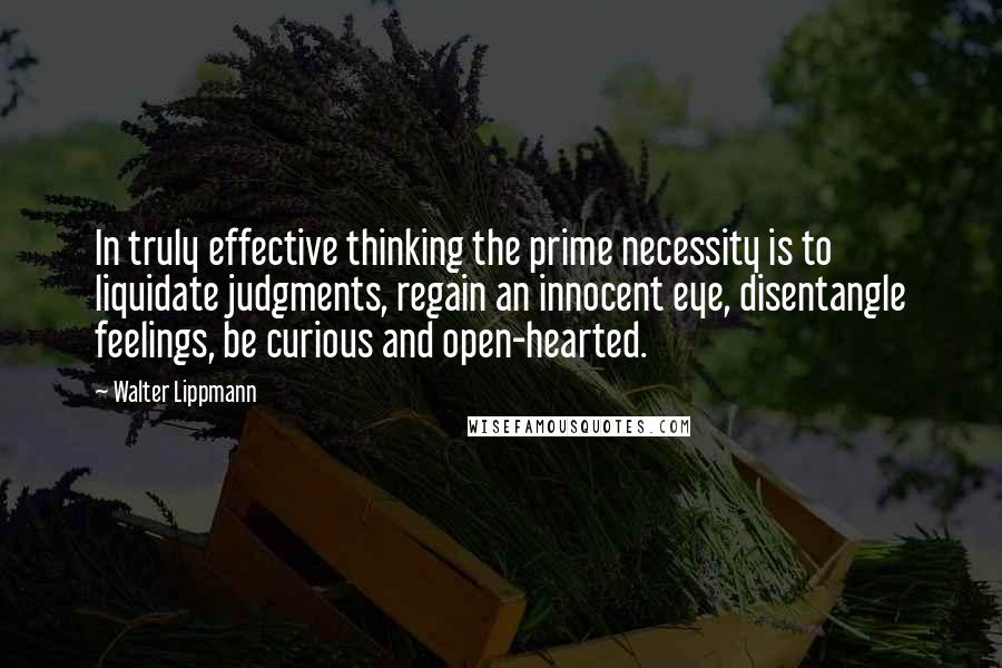 Walter Lippmann Quotes: In truly effective thinking the prime necessity is to liquidate judgments, regain an innocent eye, disentangle feelings, be curious and open-hearted.