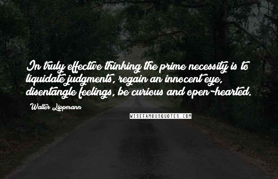 Walter Lippmann Quotes: In truly effective thinking the prime necessity is to liquidate judgments, regain an innocent eye, disentangle feelings, be curious and open-hearted.