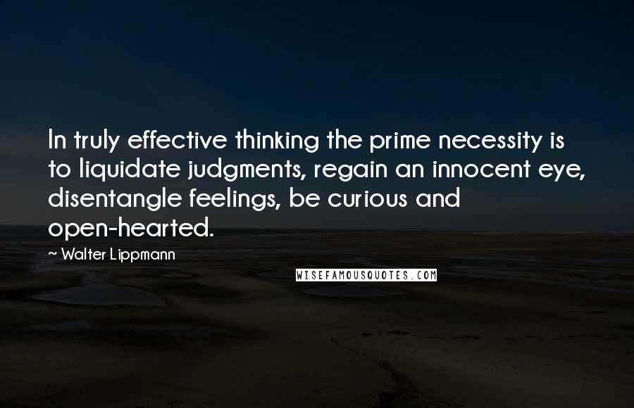 Walter Lippmann Quotes: In truly effective thinking the prime necessity is to liquidate judgments, regain an innocent eye, disentangle feelings, be curious and open-hearted.