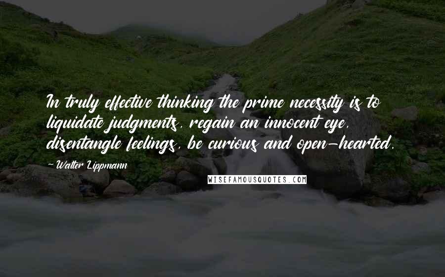 Walter Lippmann Quotes: In truly effective thinking the prime necessity is to liquidate judgments, regain an innocent eye, disentangle feelings, be curious and open-hearted.