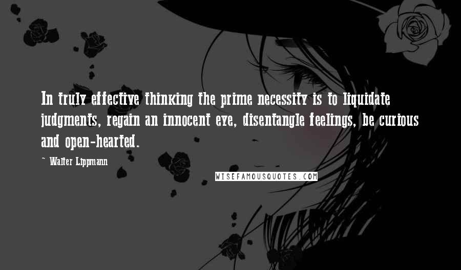 Walter Lippmann Quotes: In truly effective thinking the prime necessity is to liquidate judgments, regain an innocent eye, disentangle feelings, be curious and open-hearted.