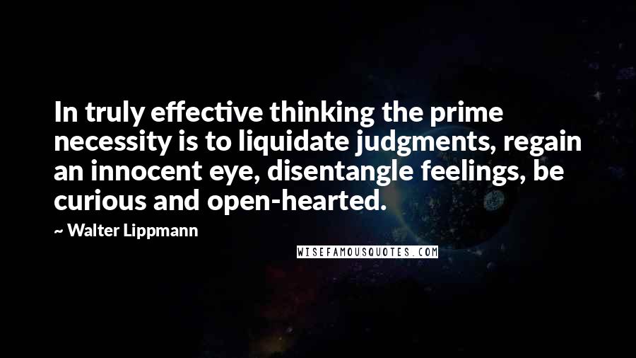 Walter Lippmann Quotes: In truly effective thinking the prime necessity is to liquidate judgments, regain an innocent eye, disentangle feelings, be curious and open-hearted.