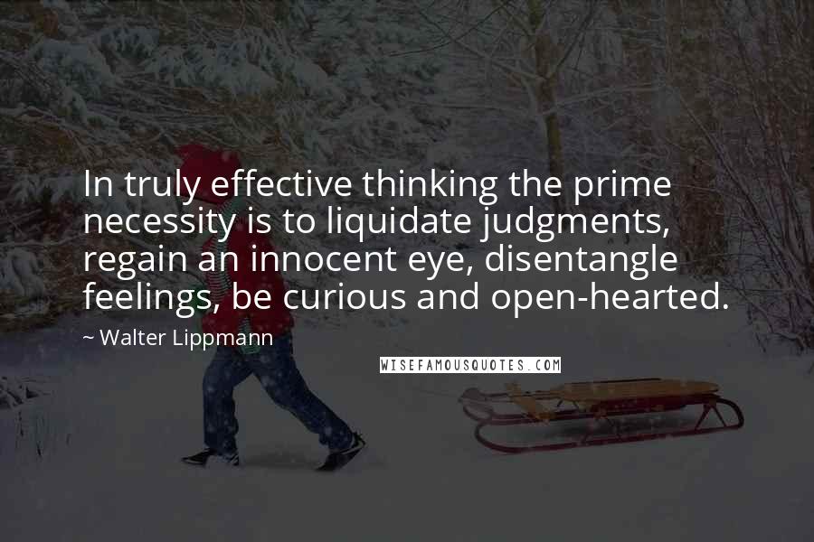 Walter Lippmann Quotes: In truly effective thinking the prime necessity is to liquidate judgments, regain an innocent eye, disentangle feelings, be curious and open-hearted.