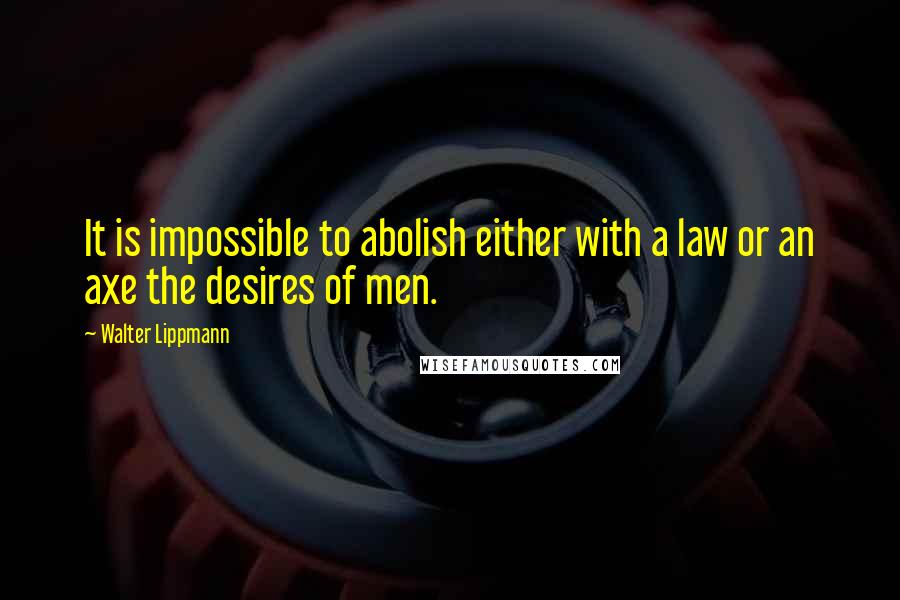 Walter Lippmann Quotes: It is impossible to abolish either with a law or an axe the desires of men.