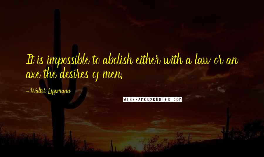 Walter Lippmann Quotes: It is impossible to abolish either with a law or an axe the desires of men.