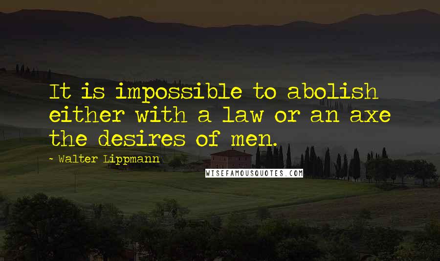 Walter Lippmann Quotes: It is impossible to abolish either with a law or an axe the desires of men.