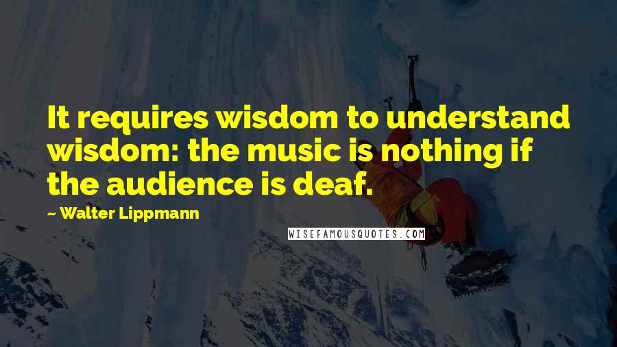 Walter Lippmann Quotes: It requires wisdom to understand wisdom: the music is nothing if the audience is deaf.