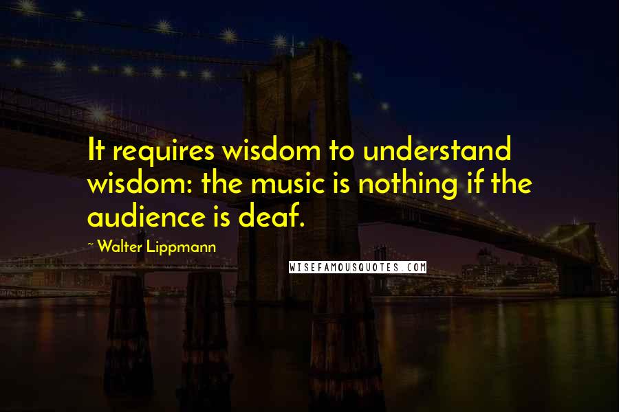 Walter Lippmann Quotes: It requires wisdom to understand wisdom: the music is nothing if the audience is deaf.