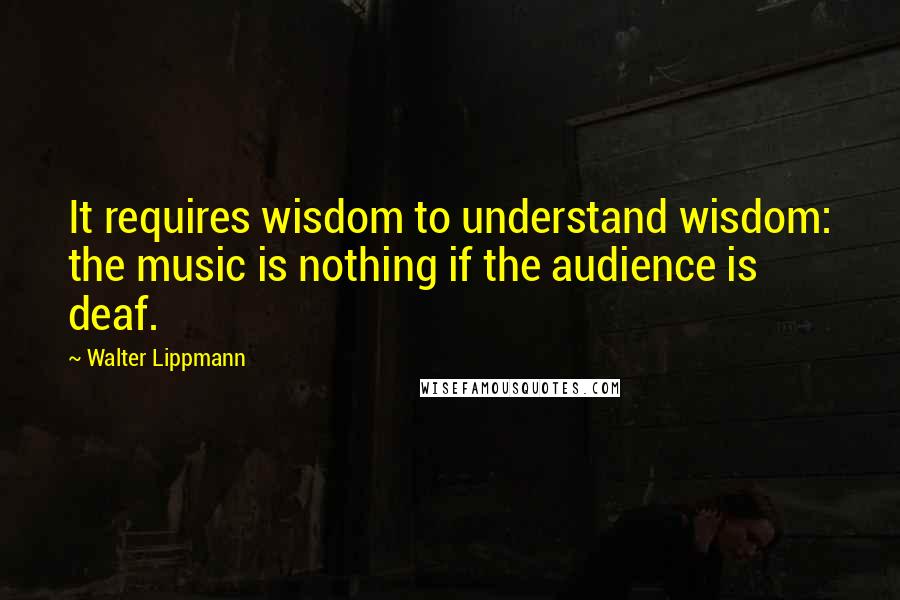 Walter Lippmann Quotes: It requires wisdom to understand wisdom: the music is nothing if the audience is deaf.