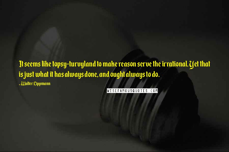 Walter Lippmann Quotes: It seems like topsy-turvyland to make reason serve the irrational. Yet that is just what it has always done, and ought always to do.