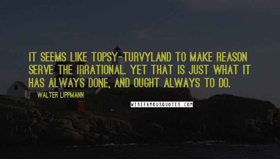 Walter Lippmann Quotes: It seems like topsy-turvyland to make reason serve the irrational. Yet that is just what it has always done, and ought always to do.