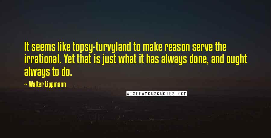 Walter Lippmann Quotes: It seems like topsy-turvyland to make reason serve the irrational. Yet that is just what it has always done, and ought always to do.