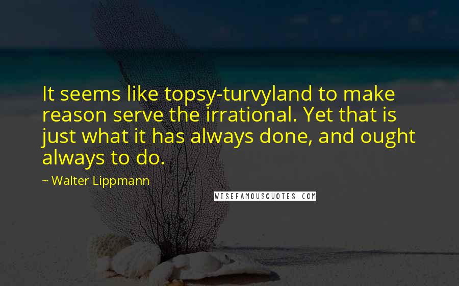 Walter Lippmann Quotes: It seems like topsy-turvyland to make reason serve the irrational. Yet that is just what it has always done, and ought always to do.