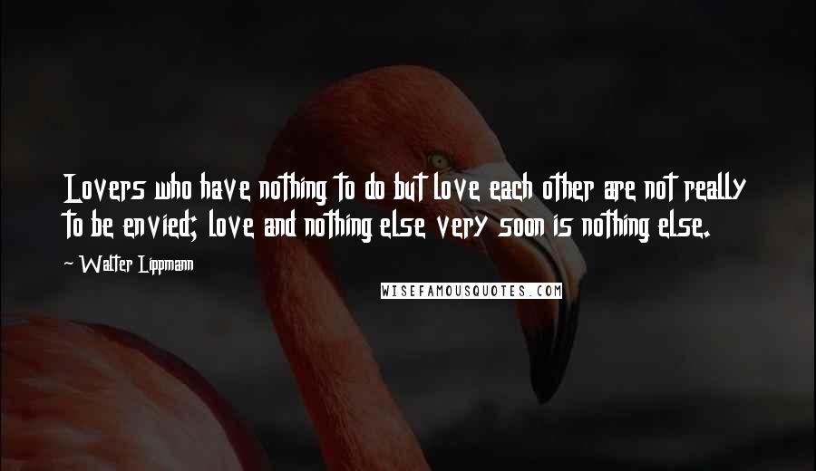 Walter Lippmann Quotes: Lovers who have nothing to do but love each other are not really to be envied; love and nothing else very soon is nothing else.