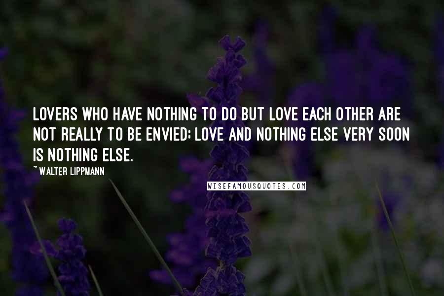 Walter Lippmann Quotes: Lovers who have nothing to do but love each other are not really to be envied; love and nothing else very soon is nothing else.