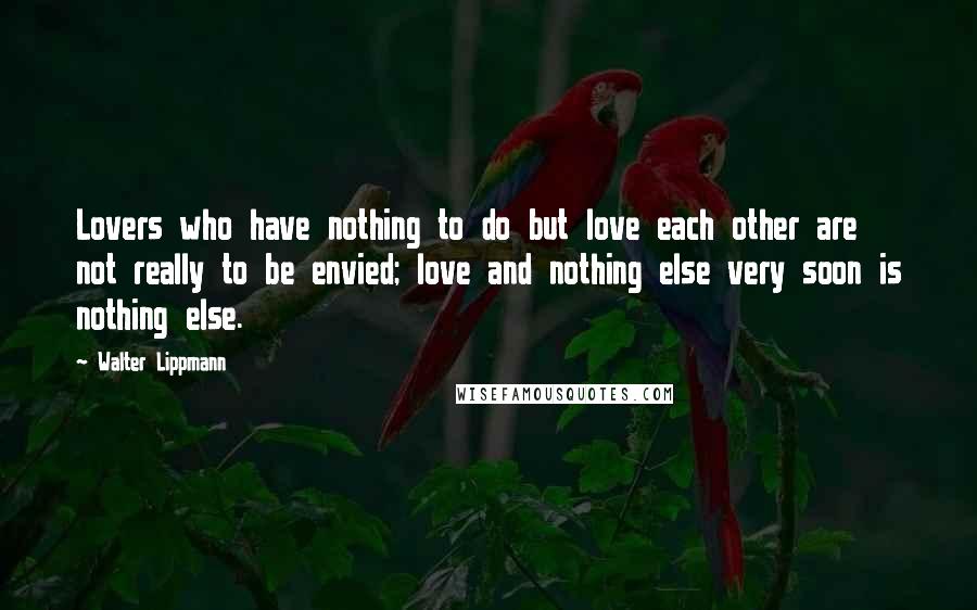 Walter Lippmann Quotes: Lovers who have nothing to do but love each other are not really to be envied; love and nothing else very soon is nothing else.