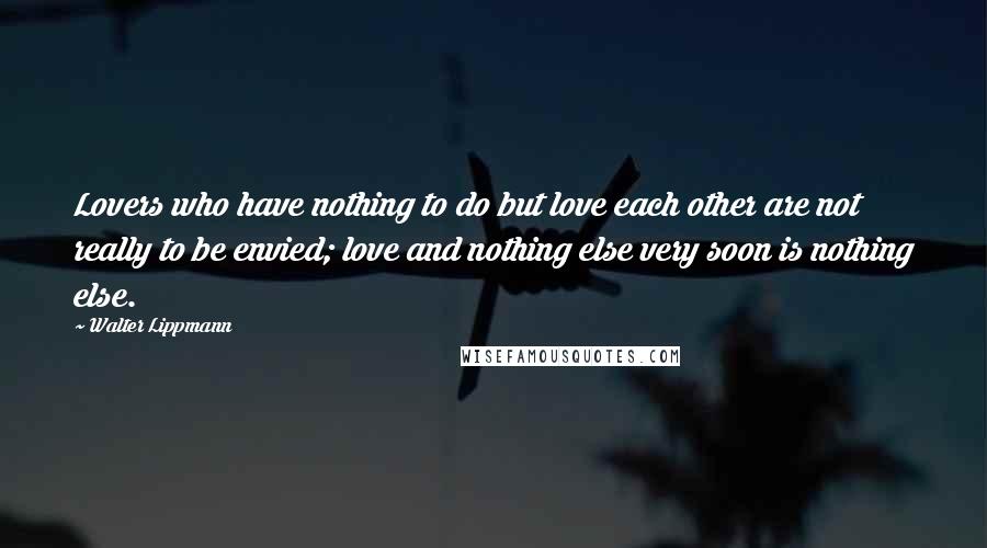 Walter Lippmann Quotes: Lovers who have nothing to do but love each other are not really to be envied; love and nothing else very soon is nothing else.