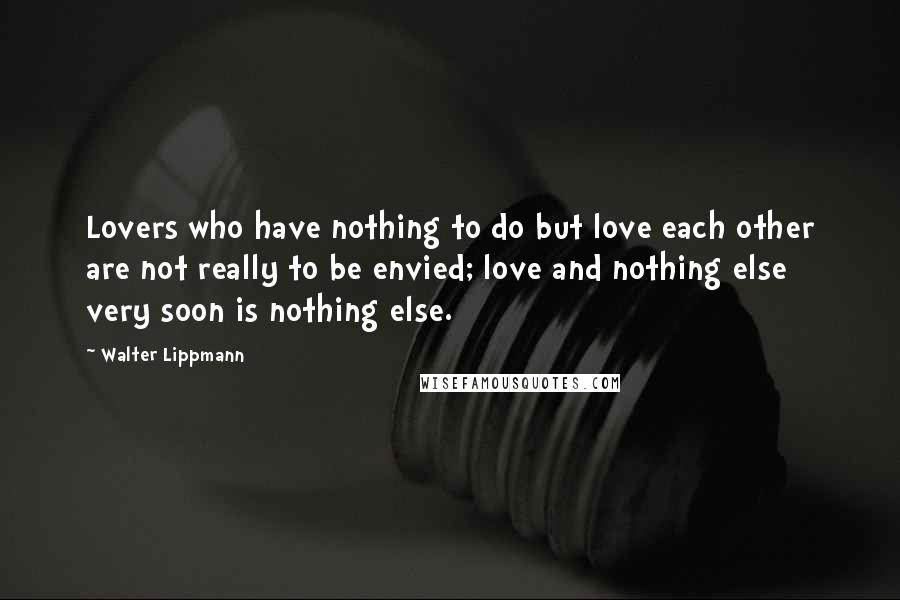 Walter Lippmann Quotes: Lovers who have nothing to do but love each other are not really to be envied; love and nothing else very soon is nothing else.