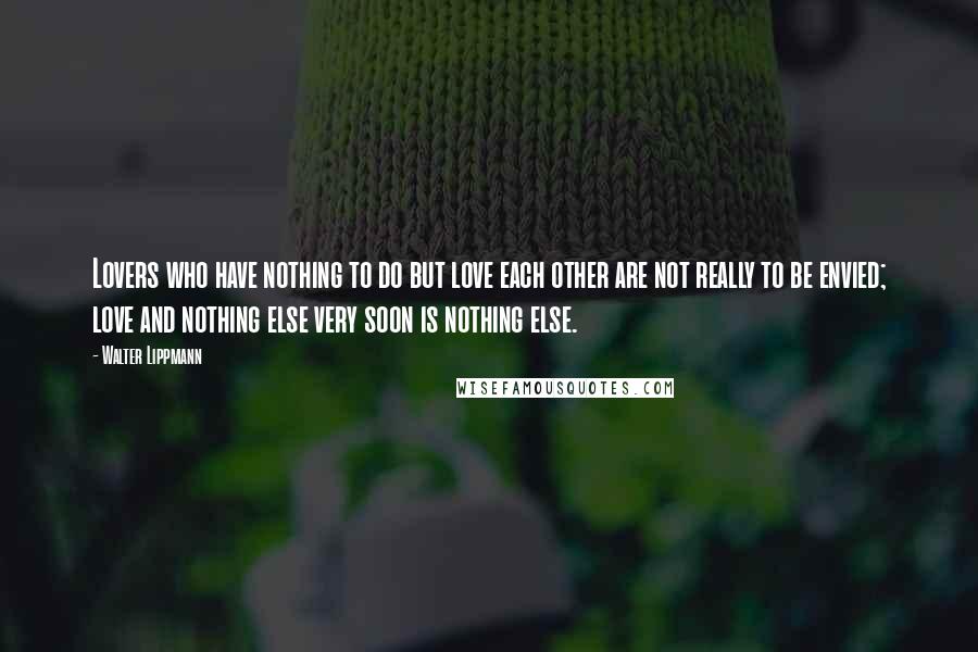 Walter Lippmann Quotes: Lovers who have nothing to do but love each other are not really to be envied; love and nothing else very soon is nothing else.