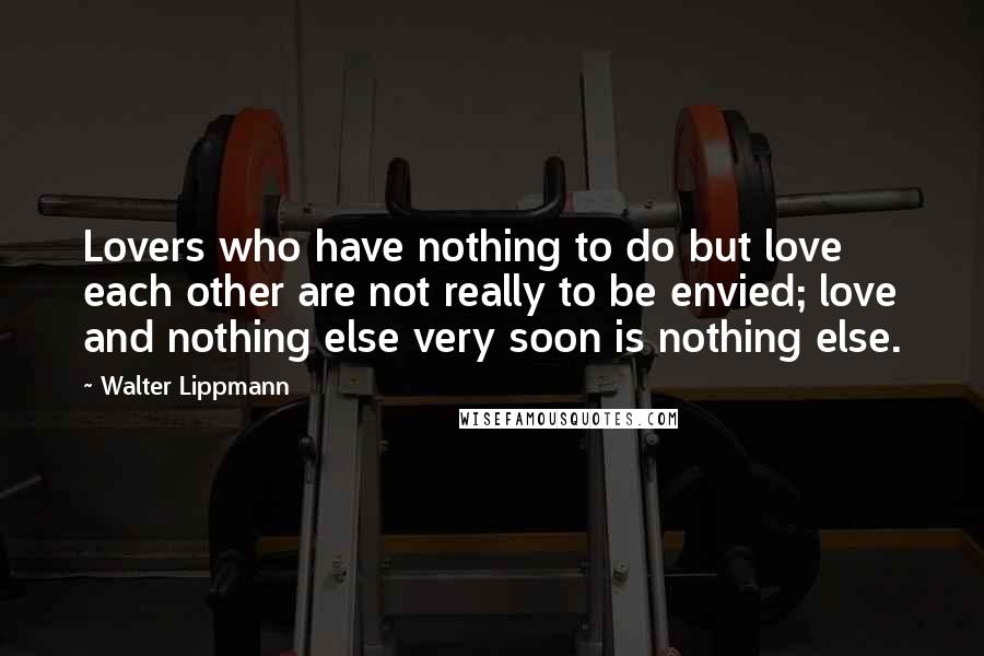 Walter Lippmann Quotes: Lovers who have nothing to do but love each other are not really to be envied; love and nothing else very soon is nothing else.