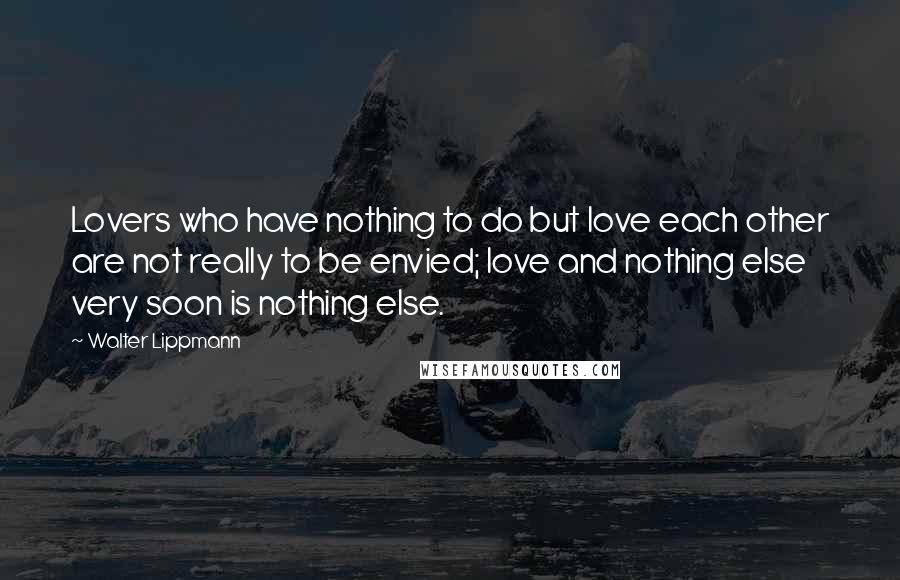 Walter Lippmann Quotes: Lovers who have nothing to do but love each other are not really to be envied; love and nothing else very soon is nothing else.