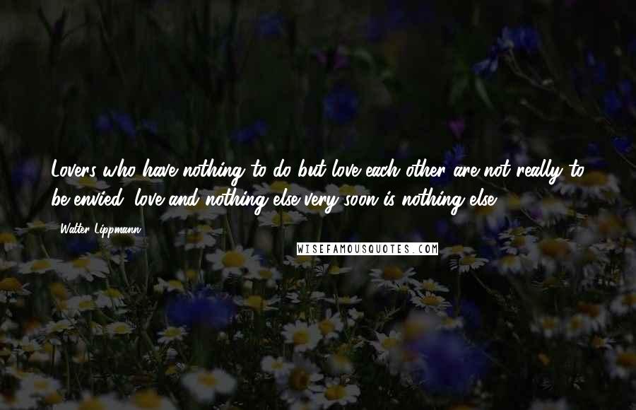 Walter Lippmann Quotes: Lovers who have nothing to do but love each other are not really to be envied; love and nothing else very soon is nothing else.