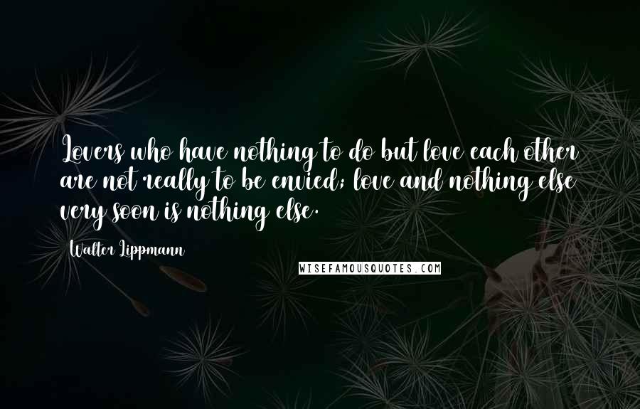 Walter Lippmann Quotes: Lovers who have nothing to do but love each other are not really to be envied; love and nothing else very soon is nothing else.