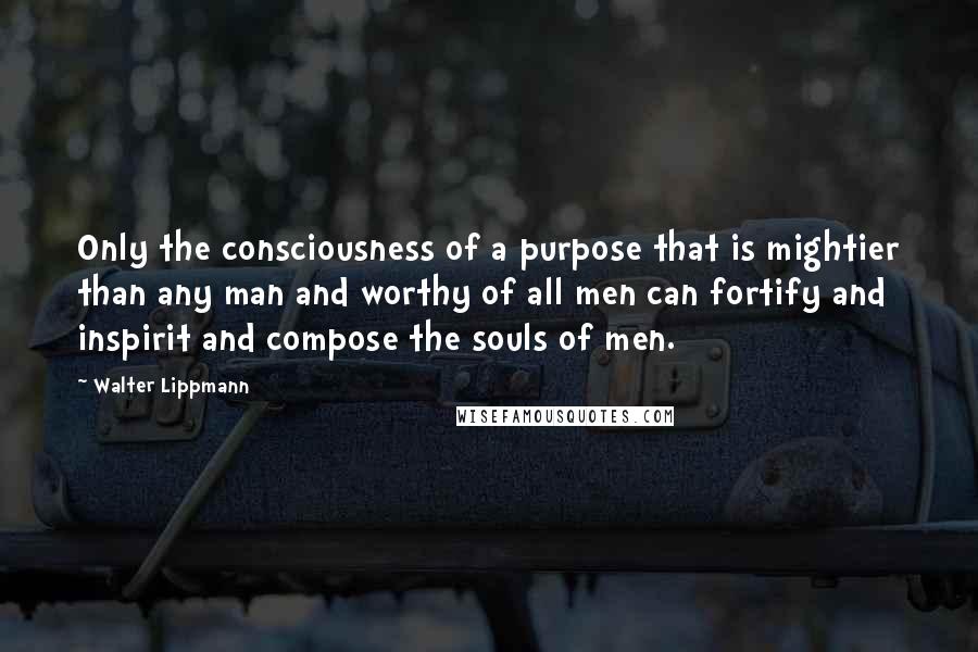 Walter Lippmann Quotes: Only the consciousness of a purpose that is mightier than any man and worthy of all men can fortify and inspirit and compose the souls of men.