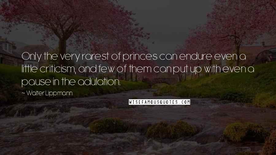 Walter Lippmann Quotes: Only the very rarest of princes can endure even a little criticism, and few of them can put up with even a pause in the adulation.