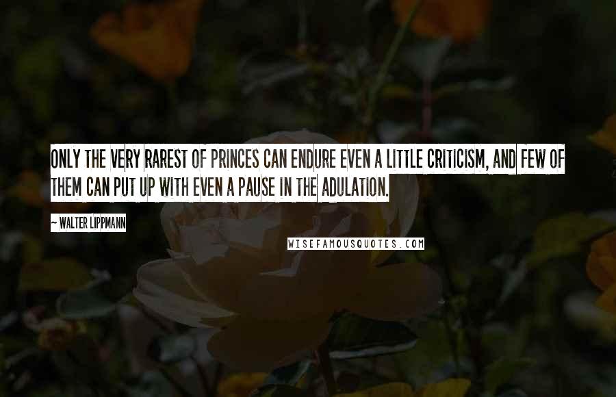 Walter Lippmann Quotes: Only the very rarest of princes can endure even a little criticism, and few of them can put up with even a pause in the adulation.