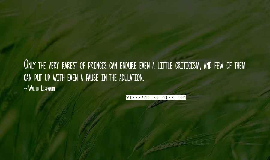 Walter Lippmann Quotes: Only the very rarest of princes can endure even a little criticism, and few of them can put up with even a pause in the adulation.