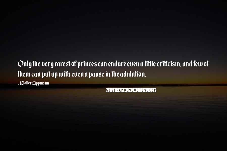 Walter Lippmann Quotes: Only the very rarest of princes can endure even a little criticism, and few of them can put up with even a pause in the adulation.