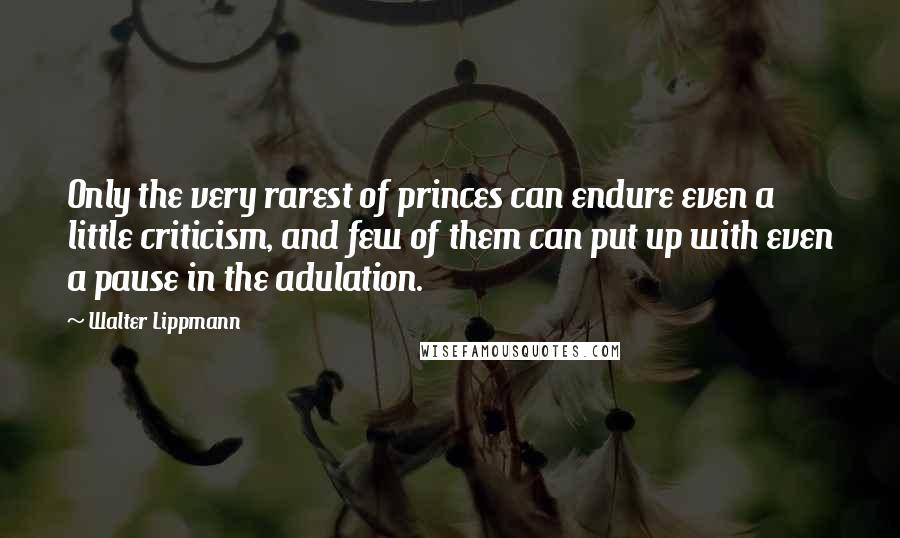 Walter Lippmann Quotes: Only the very rarest of princes can endure even a little criticism, and few of them can put up with even a pause in the adulation.