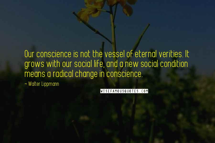 Walter Lippmann Quotes: Our conscience is not the vessel of eternal verities. It grows with our social life, and a new social condition means a radical change in conscience.