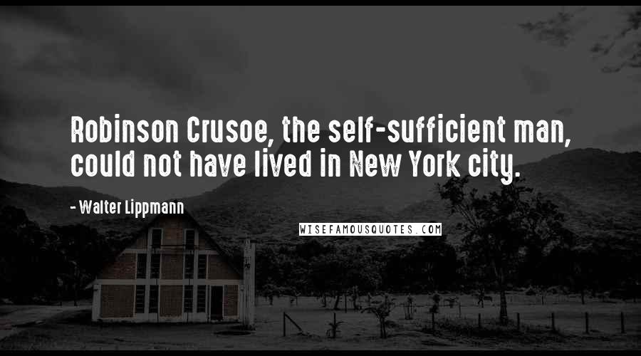 Walter Lippmann Quotes: Robinson Crusoe, the self-sufficient man, could not have lived in New York city.