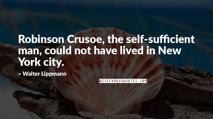 Walter Lippmann Quotes: Robinson Crusoe, the self-sufficient man, could not have lived in New York city.