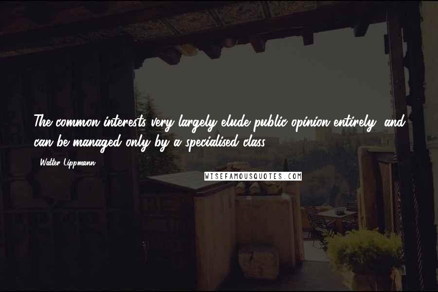 Walter Lippmann Quotes: The common interests very largely elude public opinion entirely, and can be managed only by a specialised class.
