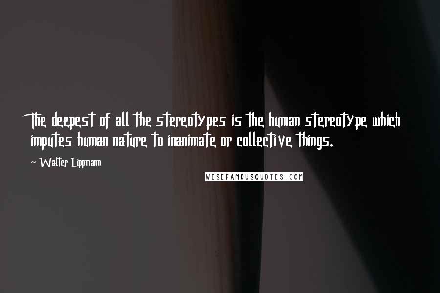 Walter Lippmann Quotes: The deepest of all the stereotypes is the human stereotype which imputes human nature to inanimate or collective things.