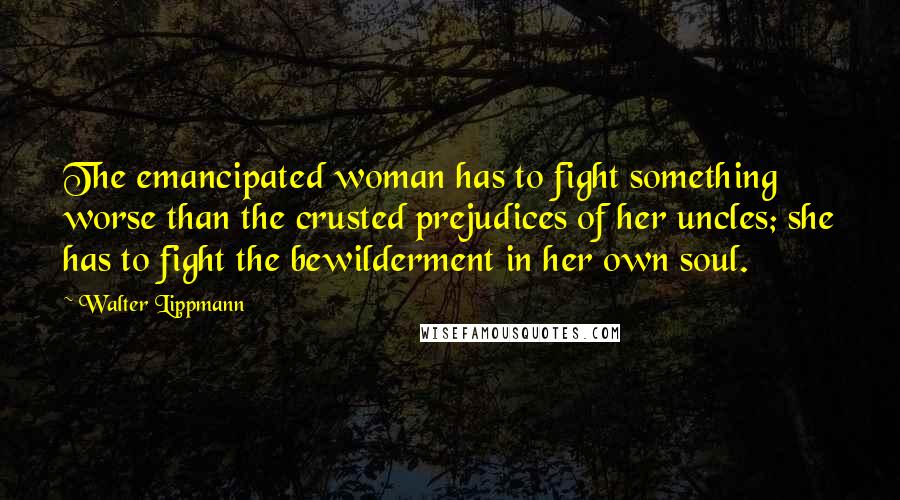 Walter Lippmann Quotes: The emancipated woman has to fight something worse than the crusted prejudices of her uncles; she has to fight the bewilderment in her own soul.