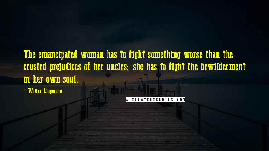 Walter Lippmann Quotes: The emancipated woman has to fight something worse than the crusted prejudices of her uncles; she has to fight the bewilderment in her own soul.