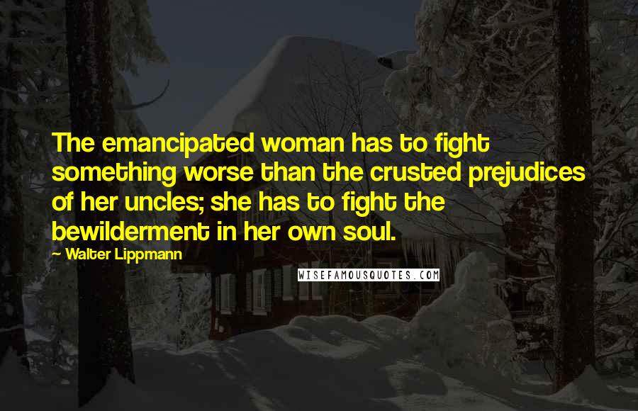 Walter Lippmann Quotes: The emancipated woman has to fight something worse than the crusted prejudices of her uncles; she has to fight the bewilderment in her own soul.