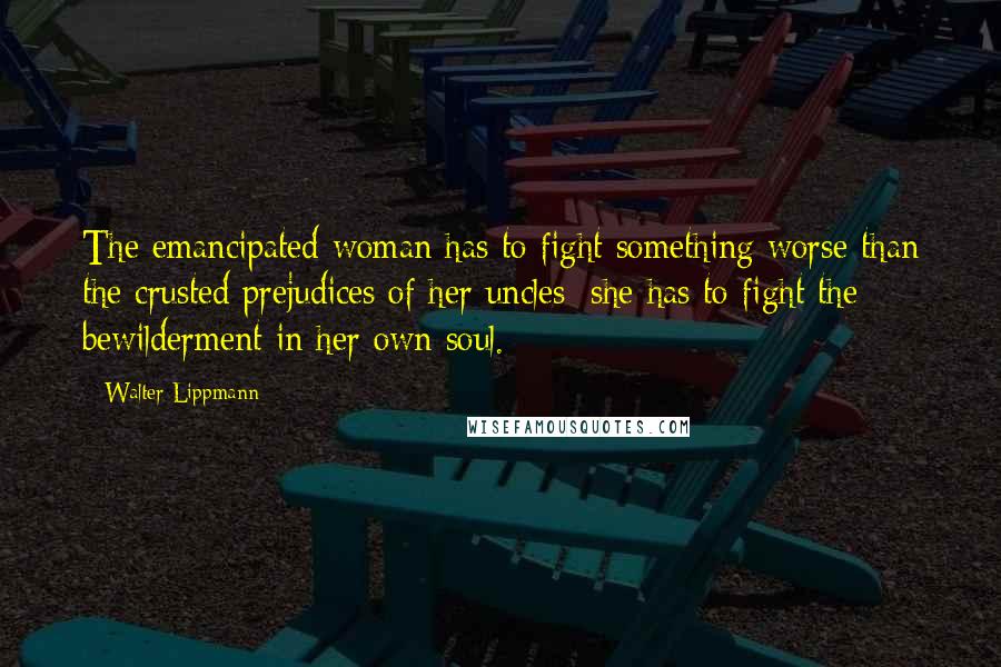 Walter Lippmann Quotes: The emancipated woman has to fight something worse than the crusted prejudices of her uncles; she has to fight the bewilderment in her own soul.