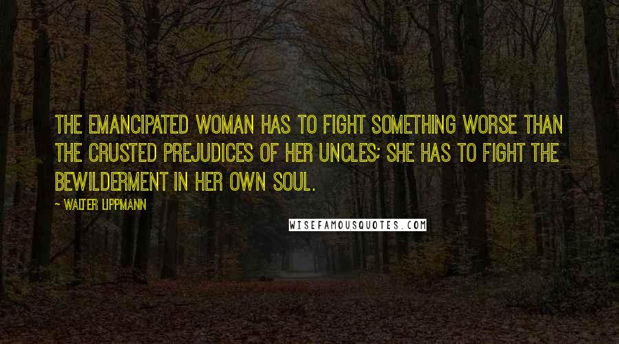 Walter Lippmann Quotes: The emancipated woman has to fight something worse than the crusted prejudices of her uncles; she has to fight the bewilderment in her own soul.
