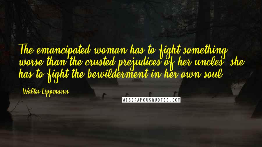 Walter Lippmann Quotes: The emancipated woman has to fight something worse than the crusted prejudices of her uncles; she has to fight the bewilderment in her own soul.