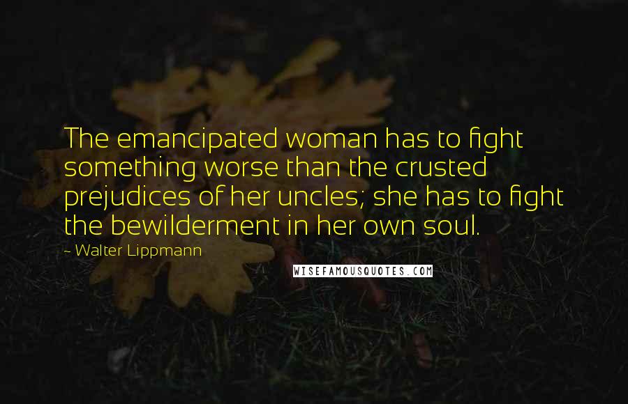 Walter Lippmann Quotes: The emancipated woman has to fight something worse than the crusted prejudices of her uncles; she has to fight the bewilderment in her own soul.