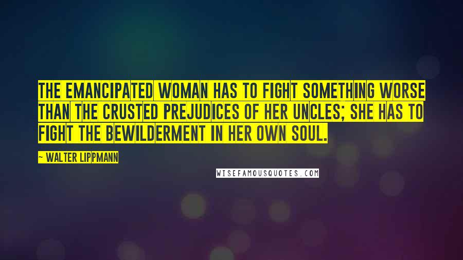 Walter Lippmann Quotes: The emancipated woman has to fight something worse than the crusted prejudices of her uncles; she has to fight the bewilderment in her own soul.