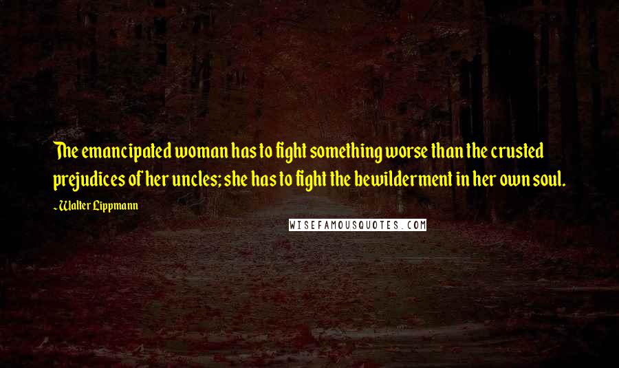 Walter Lippmann Quotes: The emancipated woman has to fight something worse than the crusted prejudices of her uncles; she has to fight the bewilderment in her own soul.