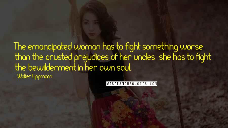 Walter Lippmann Quotes: The emancipated woman has to fight something worse than the crusted prejudices of her uncles; she has to fight the bewilderment in her own soul.