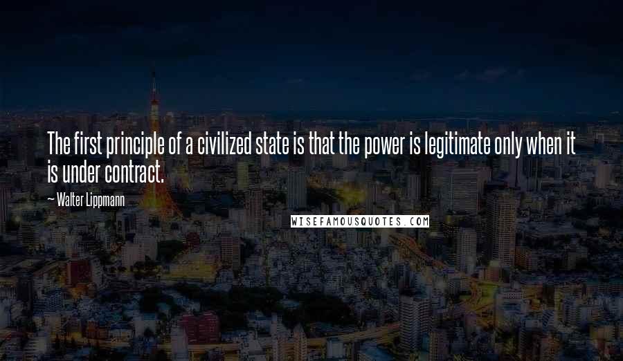 Walter Lippmann Quotes: The first principle of a civilized state is that the power is legitimate only when it is under contract.