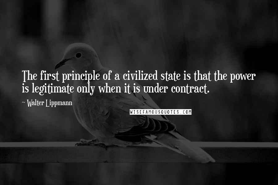 Walter Lippmann Quotes: The first principle of a civilized state is that the power is legitimate only when it is under contract.